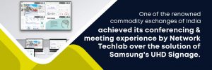 One of the renowned commodity exchanges of India achieved its conferencing and meeting experience by Network Techlab over the solution of Samsung’s UHD Signage