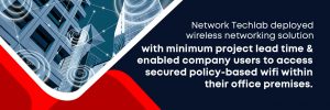 Network Techlab deployed wireless networking solution with minimum project lead time and enabled company users to access secured policy-based wifi within their office premises.